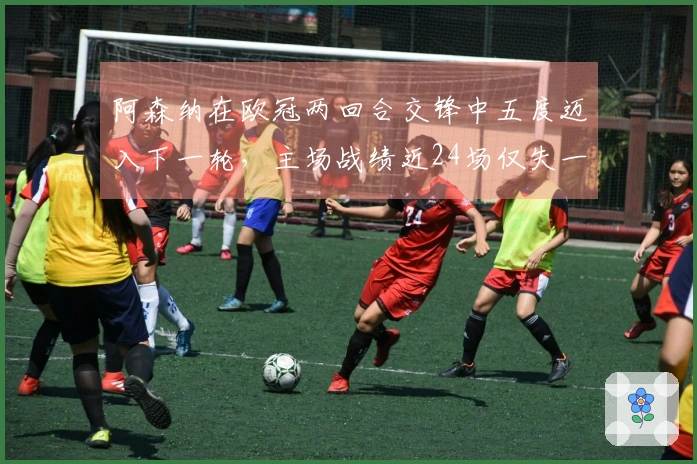 阿森纳在欧冠两回合交锋中五度迈入下一轮，主场战绩近24场仅失一城