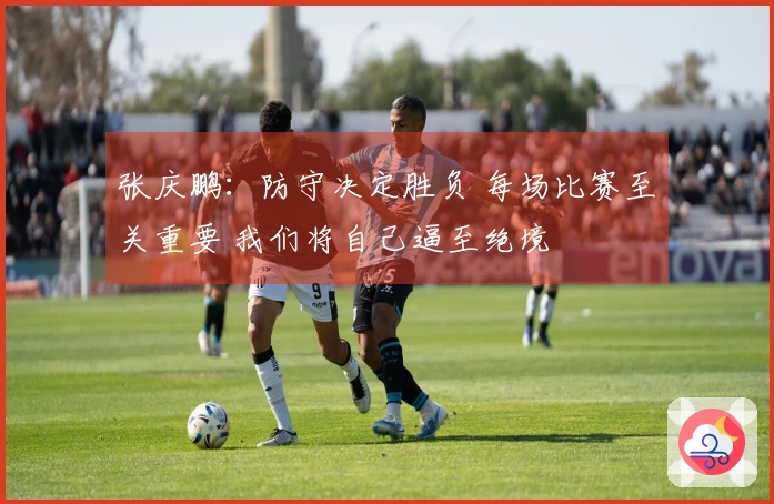 张庆鹏：防守决定胜负 每场比赛至关重要 我们将自己逼至绝境