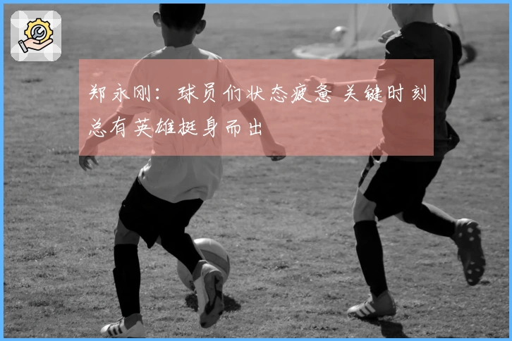 郑永刚：球员们状态疲惫 关键时刻总有英雄挺身而出