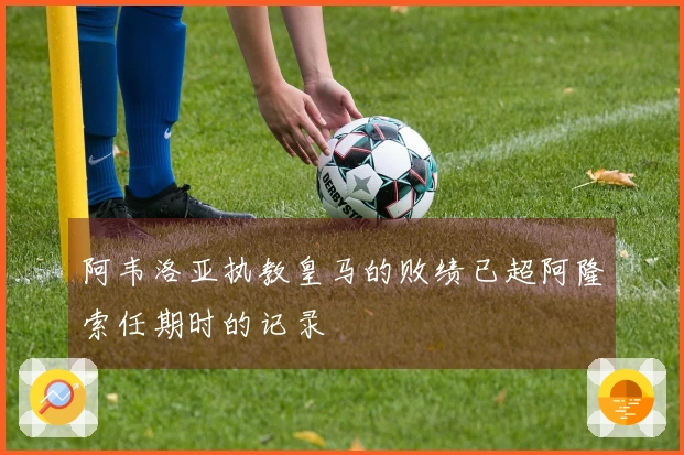 阿韦洛亚执教皇马的败绩已超阿隆索任期时的记录