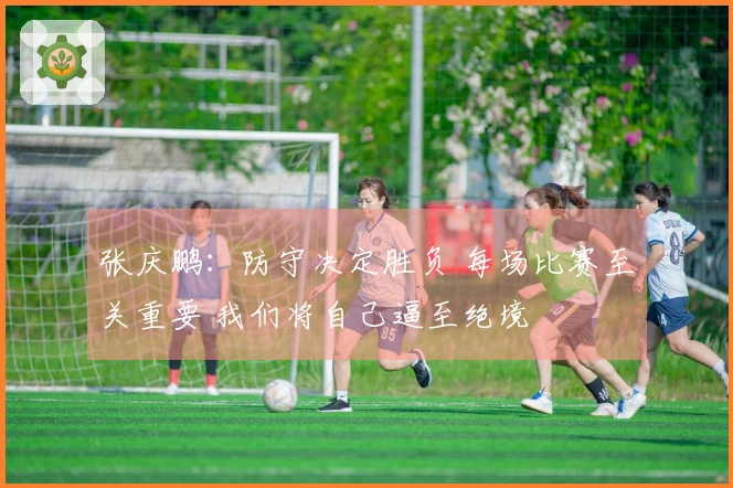张庆鹏：防守决定胜负 每场比赛至关重要 我们将自己逼至绝境