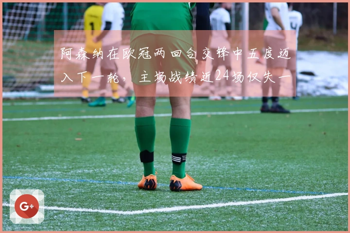 阿森纳在欧冠两回合交锋中五度迈入下一轮，主场战绩近24场仅失一城