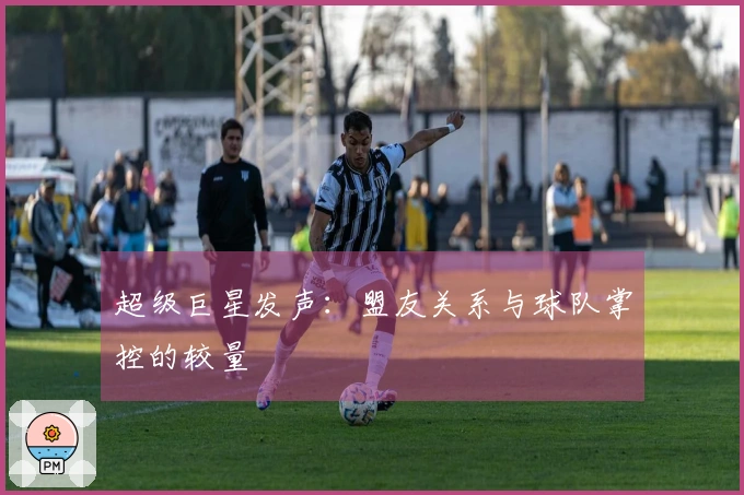 超级巨星发声：盟友关系与球队掌控的较量
