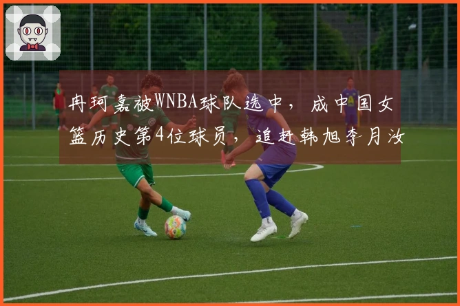 冉珂嘉被WNBA球队选中，成中国女篮历史第4位球员，追赶韩旭李月汝。