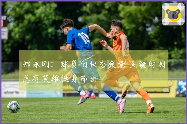 郑永刚：球员们状态疲惫 关键时刻总有英雄挺身而出