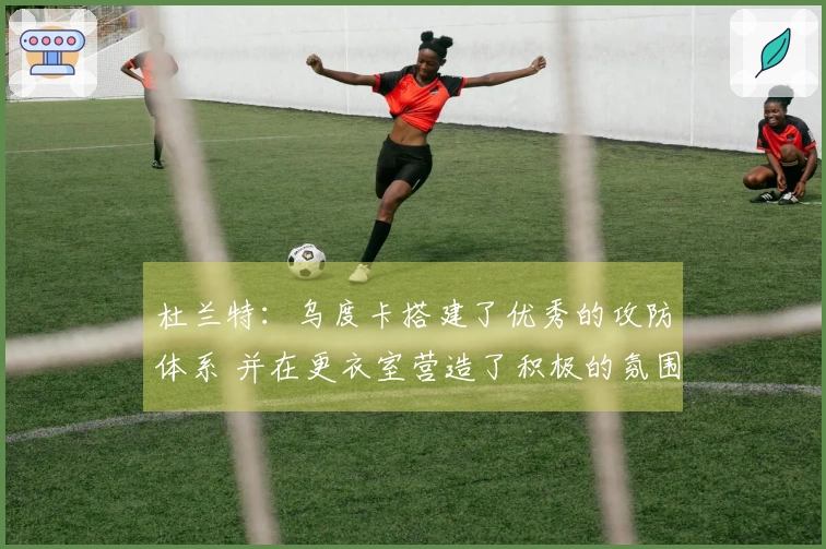 杜兰特：乌度卡搭建了优秀的攻防体系 并在更衣室营造了积极的氛围