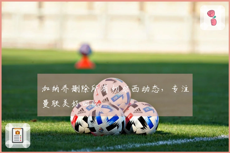 加纳乔删除所有切尔西动态，专注曼联美好回忆