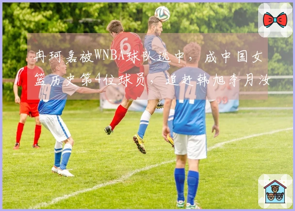 冉珂嘉被WNBA球队选中，成中国女篮历史第4位球员，追赶韩旭李月汝。
