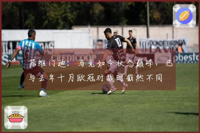 苏维门迪：马竞如今状态巅峰，已与去年十月欧冠对战时截然不同
