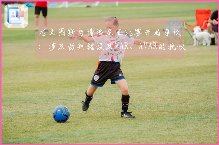 尤文图斯与博洛尼亚比赛开局争议：涉及裁判错误及VAR、AVAR的抗议事件